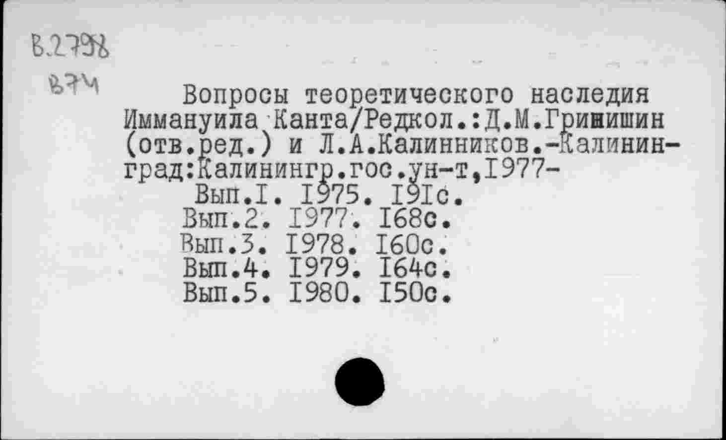 ﻿В2Ж
Вопросы теоретического наследия Иммануила Канта/Редкол.:Д.М.Грини1иин (отв.ред.) и Л.А.Калинников.-Калинин-град:Калинингр.гос.ун-т,1977-
Вып.1. 1975. 191с.
Вып.2. 1977. 168с.
Вып.З. 1978. 160с.
Вып.4. 1979. 164с.
Вып.5. 1980. 150с.